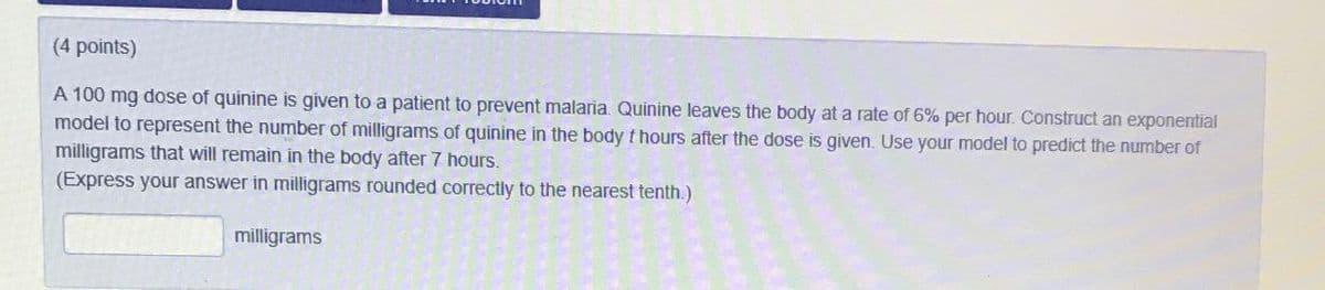 (4 points)
A 100 mg dose of quinine is given to a patient to prevent malaria. Quinine leaves the body at a rate of 6% per hour. Construct an exponential
model to represent the number of milligrams of quinine in the body t hours after the dose is given. Use your model to predict the number of
milligrams that will remain in the body after 7 hours.
(Express your answer in milligrams rounded correctly to the nearest tenth.)
milligrams
