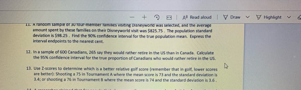 - A Read aloud V Draw
Highlight
II. A random sampie of 30 TOur-member families visiting Disneyworld was selected, and the average
amount spent by these families on their Disneyworld visit was $825.75. The population standard
deviation is $98.25. Find the 90% confidence interval for the true population mean. Express the
interval endpoints to the nearest cent.
12. In a sample of 600 Canadians, 265 say they would rather retire in the US than in Canada. Calculate
the 95% confidence interval for the true proportion of Canadians who would rather retire in the US.
13. Use Z-scores to determine which is a better relative golf score (remember that in golf, lower scores
are better): Shooting a 75 in Tournament A where the mean score is 73 and the standard deviation is
3.4; or shooting a 76 in Tournament B where the mean score is 74 and the standard deviation is 3.6 .
