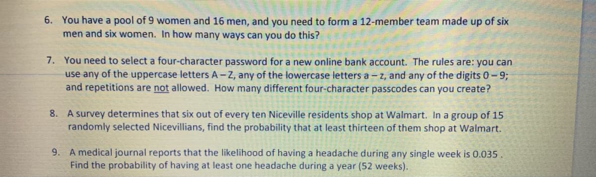 6. You have a pool of 9 women and 16 men, and you need to form a 12-member team made up of six
men and six women. In how many ways can you do this?
7. You need to select a four-character password for a new online bank account. The rules are: you can
use any of the uppercase letters A-Z, any of the lowercase letters a- z, and any of the digits 0-93;
and repetitions are not allowed. How many different four-character passcodes can you create?
8. A survey determines that six out of every ten Niceville residents shop at Walmart. In a group of 15
randomly selected Nicevillians, find the probability that at least thirteen of them shop at Walmart.
9. A medical journal reports that the likelihood of having a headache during any single week is 0.035.
Find the probability of having at least one headache during a year (52 weeks).
