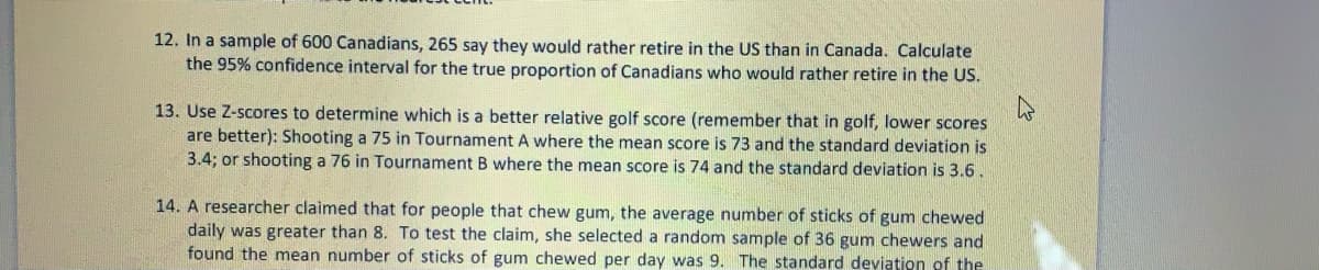 12. In a sample of 600 Canadians, 265 say they would rather retire in the US than in Canada. Calculate
the 95% confidence interval for the true proportion of Canadians who would rather retire in the US.
13. Use Z-scores to determine which is a better relative golf score (remember that in golf, lower scores
are better): Shooting a 75 in Tournament A where the mean score is 73 and the standard deviation is
3.4; or shooting a 76 in Tournament B where the mean score is 74 and the standard deviation is 3.6.
14. A researcher claimed that for people that chew gum, the average number of sticks of gum chewed
daily was greater than 8. To test the claim, she selected a random sample of 36 gum chewers and
found the mean number of sticks of gum chewed per day was 9. The standard deviation of the
