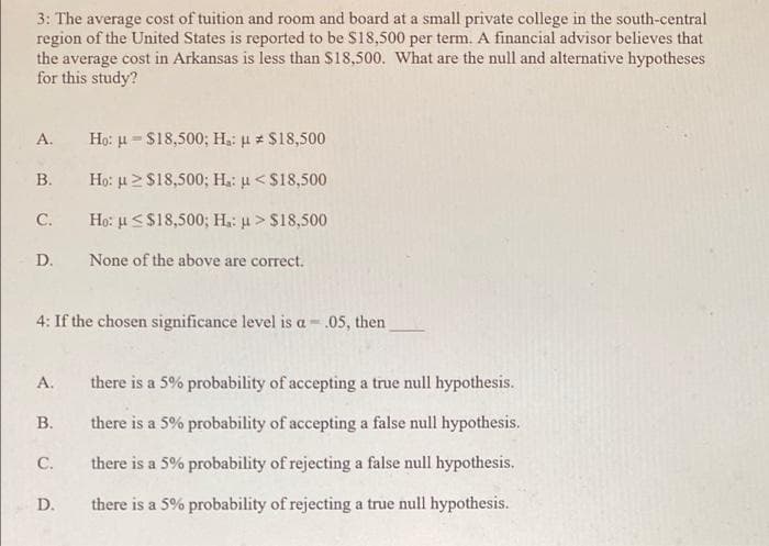 3: The average cost of tuition and room and board at a small private college in the south-central
region of the United States is reported to be S18,500 per term. A financial advisor believes that
the average cost in Arkansas is less than S18,500. What are the null and alternative hypotheses
for this study?
А.
Họ: u = S18,500; H: u S18,500
В.
Họ: u2S18,500; H: u <$18,500
С.
Họ: u<S18,500; H.: u > S18,500
D.
None of the above are correct.
4: If the chosen significance level is a - .05, then
А.
there is a 5% probability of accepting a true null hypothesis.
В.
there is a 5% probability of accepting a false null hypothesis.
С.
there is a 5% probability of rejecting a false null hypothesis.
D.
there is a 5% probability of rejecting a true null hypothesis.
