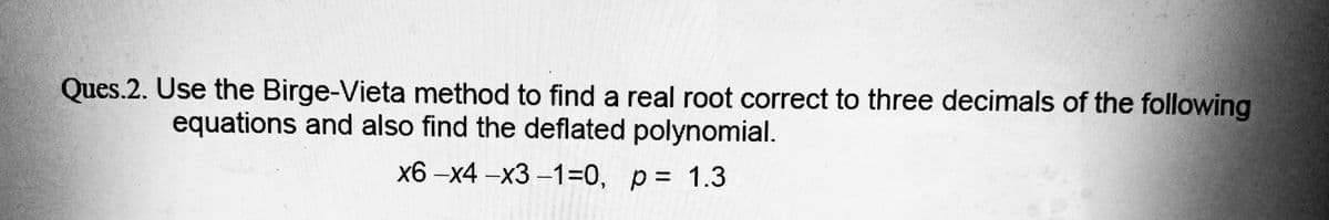 Ques.2. Use the Birge-Vieta method to find a real root correct to three decimals of the following
equations and also find the deflated polynomial.
x6-x4-x3-1=0,
p= 1.3