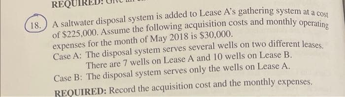 REQU
expenses for the month of May 2018 is $30,000.
Case A: The disposal system serves several wells on two different leases
There are 7 wells on Lease A and 10 wells on Lease B.
Case B: The disposal system serves only the wells on Lease A.
REQUIRED: Record the acquisition cost and the monthly expenses.
