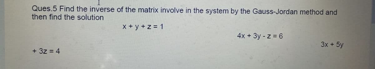 Ques.5 Find the inverse of the matrix involve in the system by the Gauss-Jordan method and
then find the solution
X + y + z = 1
4x + 3y -z = 6
3x + 5y
+ 3z = 4