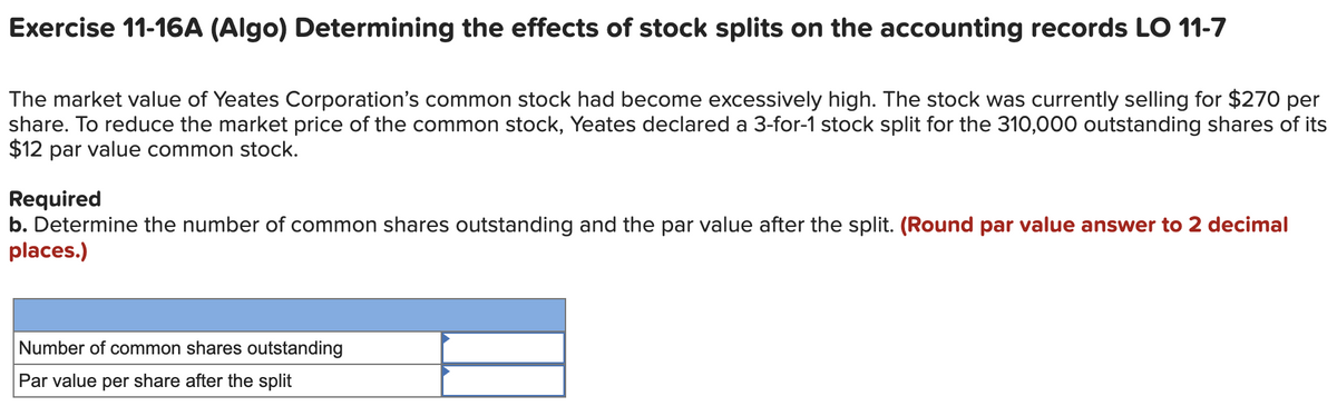 Exercise 11-16A (Algo) Determining the effects of stock splits on the accounting records LO 11-7
The market value of Yeates Corporation's common stock had become excessively high. The stock was currently selling for $270 per
share. To reduce the market price of the common stock, Yeates declared a 3-for-1 stock split for the 310,000 outstanding shares of its
$12 par value common stock.
Required
b. Determine the number of common shares outstanding and the par value after the split. (Round par value answer to 2 decimal
places.)
Number of common shares outstanding
Par value per share after the split
