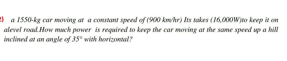 2) a 1550-kg car moving at a constant speed of (900 km/hr) Its takes (16,000W)to keep it on
alevel road.How much power is required to keep the car moving at the same speed up a hill
inclined at an angle of 35° with horizontal?

