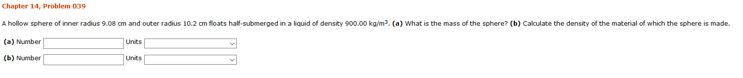 Chapter 14, Problem 039
A hollow sphere of inner radius 9.08 cm and outer radius 10.2 cm floats half-submerged in a liquid of density 900.00 kg/m3. (a) What is the mass of the sphere? (b) Calculate the density of the material of which the sphere is made.
(a) Number
Units
(b) Number
Units
