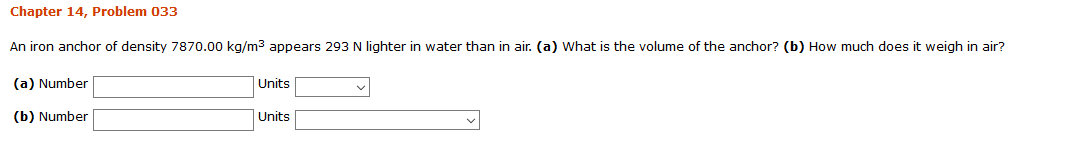 Chapter 14, Problem 033
An iron anchor of density 7870.00 kg/m3 appears 293 N lighter in water than in air. (a) What is the volume of the anchor? (b) How much does it weigh in air?
(a) Number
Units
(b) Number
Units
