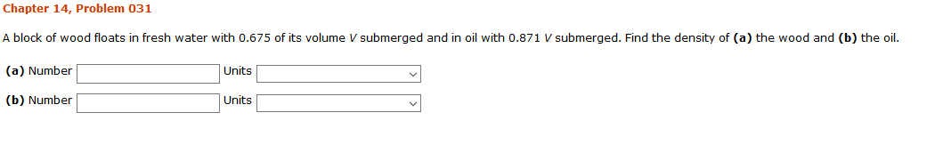 Chapter 14, Problem 031
A block of wood floats in fresh water with 0.675 of its volume V submerged and in oil with 0.871 V submerged. Find the density of (a) the wood and (b) the oil.
Units
(a) Number
(b) Number
Units
