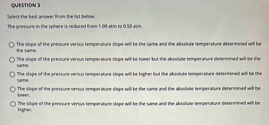 QUESTION 3
Select the best answer from the list below.
The pressure in the sphere is reduced from 1.00 atm to 0.50 atm.
The slope of the pressure versus temperature slope will be the same and the absolute temperature determined will be
the same.
The slope of the pressure versus temperature slope will be lower but the absolute temperature determined will be the
same.
The slope of the pressure versus temperature slope will be higher but the absolute temperature determined will be the
same.
The slope of the pressure versus temperature slope will be the same and the absolute temperature determined will be
lower.
The slope of the pressure versus temperature slope will be the same and the absolute temperature determined will be
higher.
