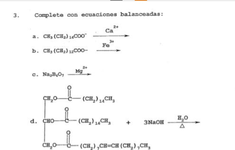 3.
Complete con ecuaciones balanceadas:
a. CH₂ (CH₂) 16COO™
b. CH, (CH₂) 12COO-
c. Na₂B4O,
CH₂O
d. CHO
CH₂O
요
요
Mg
Ca
2+
Fe
3+
(CH₂) 16CH
(CH₂)CH₂
+
3NaOH
(CH₂),CH=CH (CH₂),CH,
H₂O
A