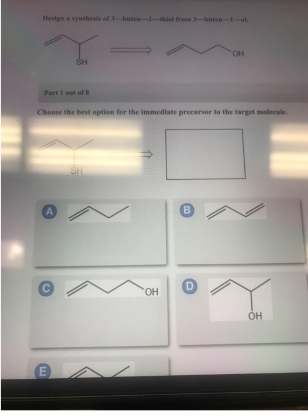 Design a synthesis of 3-buten-2-thiol from 3-buten-1-ol.
Part 1 out of 8
SH
A
Choose the best option for the immediate precursor to the target molecule.
E
SH
OH
B
OH
D
ОН