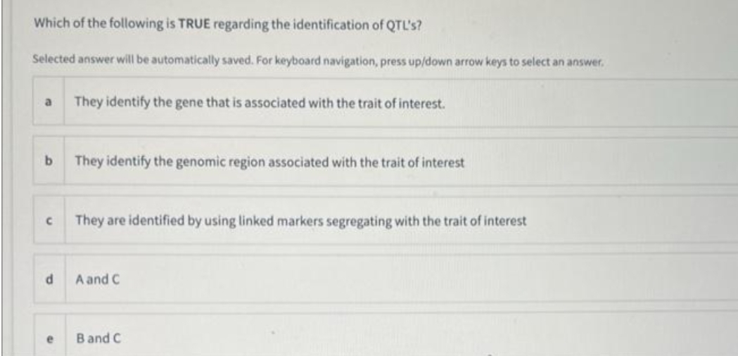 Which of the following is TRUE regarding the identification of QTL's?
Selected answer will be automatically saved. For keyboard navigation, press up/down arrow keys to select an answer.
a
b
с
d
e
They identify the gene that is associated with the trait of interest.
They identify the genomic region associated with the trait of interest
They are identified by using linked markers segregating with the trait of interest
A and C
B and C
