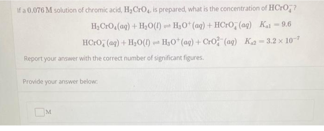 If a 0.076 M solution of chromic acid, H₂ CrO4, is prepared, what is the concentration of HCrO?
H₂ CrO4 (aq) + H₂O(1) H3O+ (aq) + HCrO (aq) Kal= 9.6
HCrO (aq) + H₂O(1) H3O+ (aq) + CrO2 (aq) K2=3.2 × 10-7
Provide your answer below:
T
Report your answer with the correct number of significant figures.
M
T