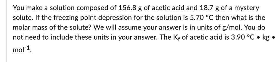You make a solution composed of 156.8 g of acetic acid and 18.7 g of a mystery
solute. If the freezing point depression for the solution is 5.70 °C then what is the
molar mass of the solute? We will assume your answer is in units of g/mol. You do
not need to include these units in your answer. The Kf of acetic acid is 3.90 °C • kg
mol-1.