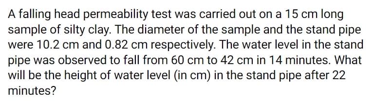 A falling head permeability test was carried out on a 15 cm long
sample of silty clay. The diameter of the sample and the stand pipe
were 10.2 cm and 0.82 cm respectively. The water level in the stand
pipe was observed to fall from 60 cm to 42 cm in 14 minutes. What
will be the height of water level (in cm) in the stand pipe after 22
minutes?
