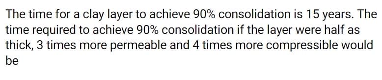The time for a clay layer to achieve 90% consolidation is 15 years. The
time required to achieve 90% consolidation if the layer were half as
thick, 3 times more permeable and 4 times more compressible would
be
