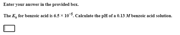 The K, for benzoic acid is 6.5 x 10. Calculate the pH of a 0.13 M benzoic acid solution.
