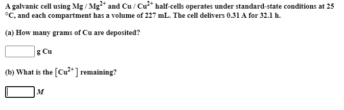 A galvanic cell using Mg / Mg*" and Cu / Cu" half-cells operates under standard-state conditions at 25
°C, and each compartment has a volume of 227 mL. The cell delivers 0.31 A for 32.1 h.
(a) How many grams of Cu are deposited?
g Cu
