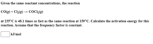 Given the same reactant concentrations, the reaction
CO(g) + Cl,(g) → COCI,(E)
at 235°C is 48.1 times as fast as the same reaction at 159°C. Calculate the activation energy for this
reaction. Assume that the frequency factor is constant.
kJ/mol
