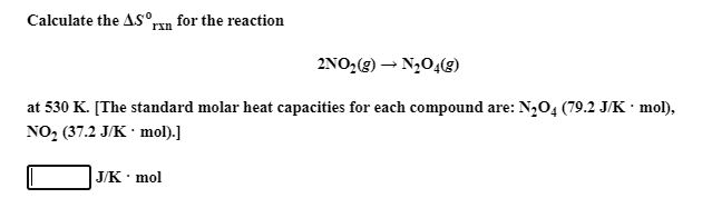 Calculate the AS°rxn for the reaction
2NO,(g) → N204(g)
at 530 K. [The standard molar heat capacities for each compound are: N,O4 (79.2 J/K · mol),
NO2 (37.2 J/K · mol).]
ЈK mol
