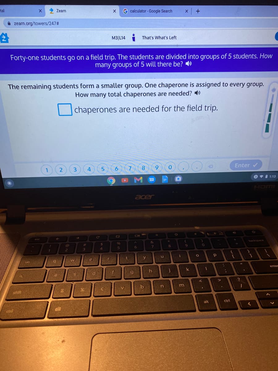 tal
X 2 Zearn
G calculator - Google Search
A zearn.org/towers/2472#
M3|L14
That's What's Left
Forty-one students go on a field trip. The students are divided into groups of 5 students. How
many groups of 5 will there be? 4)
The remaining students form a smaller group. One chaperone is assigned to every group.
How many total chaperones are needed? )
chaperones are needed for the field trip.
1
4
6.
7
8.
6.
Enter v
OvI 1:13
ILLICH
acer
esc
Ce
%23
%24
96
backspace
6.
8.
9.
1
2
e
y
tab
enter
k
f
g
b
m
shift
alt
ctrl
ctrt
2.
