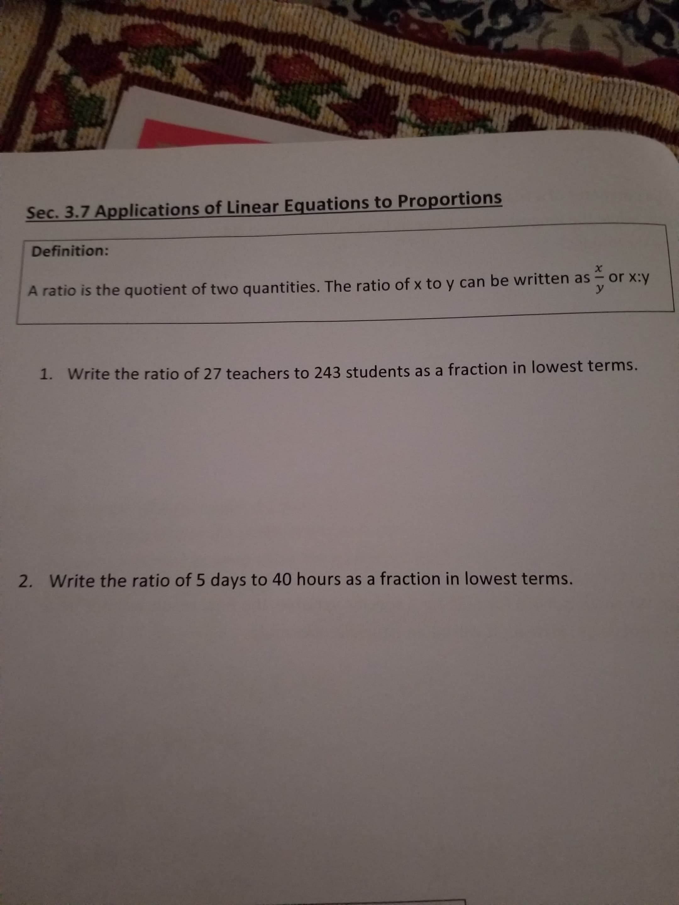 Sec. 3.7 Applications of Linear Equations to Proportions
Definition:
х
or x:y
A ratio is the quotient of two quantities. The ratio of x to y can be written as
1. Write the ratio of 27 teachers to 243 students as a fraction in lowest terms.
2. Write the ratio of 5 days to 40 hours as a fraction in lowest terms.
