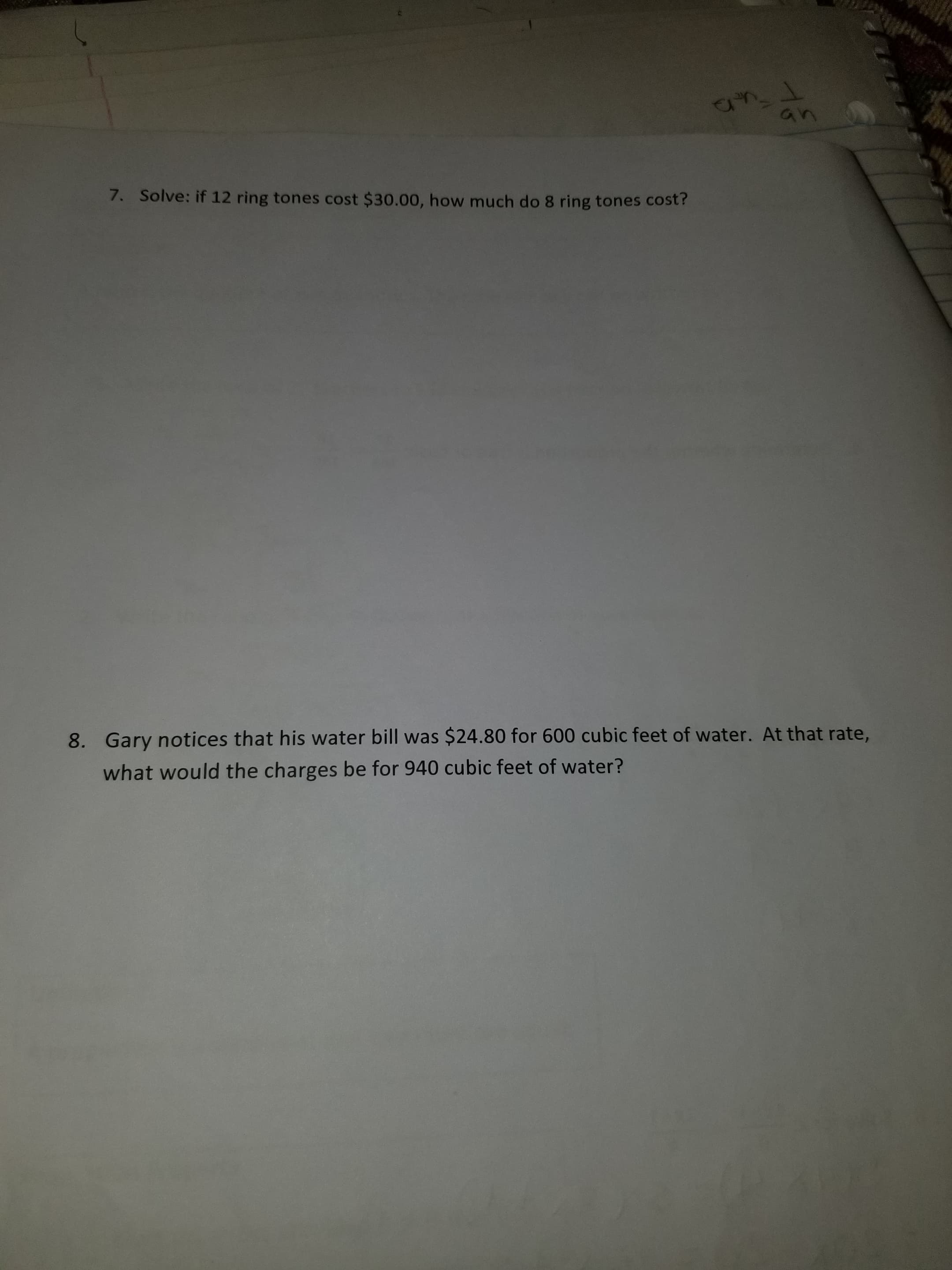 7. Solve: if 12 ring tones cost $30.00, how much do 8 ring tones cost?
8. Gary notices that his water bill was $24.80 for 600 cubic feet of water. At that rate,
what would the charges be for 940 cubic feet of water?
