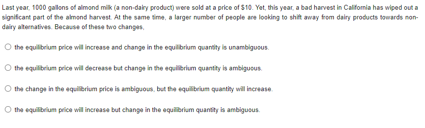 Last year, 1000 gallons of almond milk (a non-dairy product) were sold at a price of $10. Yet, this year, a bad harvest in California has wiped out a
significant part of the almond harvest. At the same time, a larger number of people are looking to shift away from dairy products towards non-
dairy alternatives. Because of these two changes,
the equilibrium price will increase and change in the equilibrium quantity is unambiguous.
the equilibrium price will decrease but change in the equilibrium quantity is ambiguous.
the change in the equilibrium price is ambiguous, but the equilibrium quantity will increase.
O the equilibrium price will increase but change in the equilibrium quantity is ambiguous.
