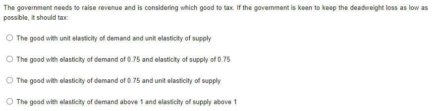 The government needs to raise revenue and is considering which good to tax. If the government is keen to keep the deadweight loss as low as
possible, it should tax:
The good with unit elasticity of demand and unit elasticity of supply
O The good with elasticity of demand of 0.75 and elasticity of supply of 0.75
O The good with elasticity of demand of 0.75 and unit elasticity of supply
O The good with elasticity of demand above 1 and elasticity of supply above 1
