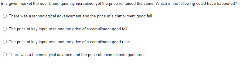 In a given market the equilibrium quantity increased, yet the price remained the same. Which of the following could have happened?
O There was a technological advancement and the price of a compliment good fell.
O The price of key input rose and the price of a compliment good fell.
O The price of key input rose and the price of a compliment good rose.
O There was a technological advance and the price of a compliment good rose.
