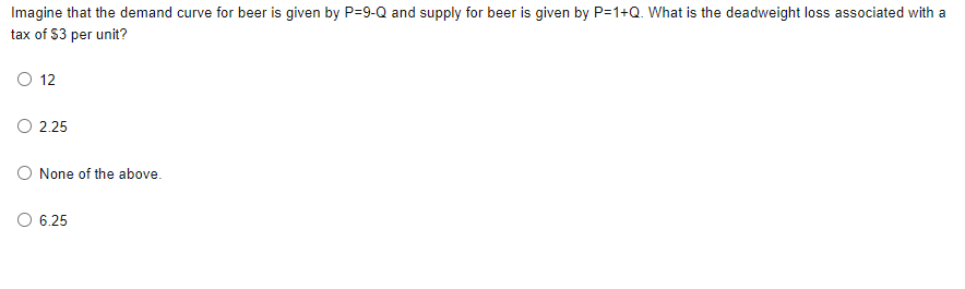 Imagine that the demand curve for beer is given by P=9-Q and supply for beer is given by P=1+Q. What is the deadweight loss associated with a
tax of $3 per unit?
12
O 2.25
O None of the above.
O 6.25
