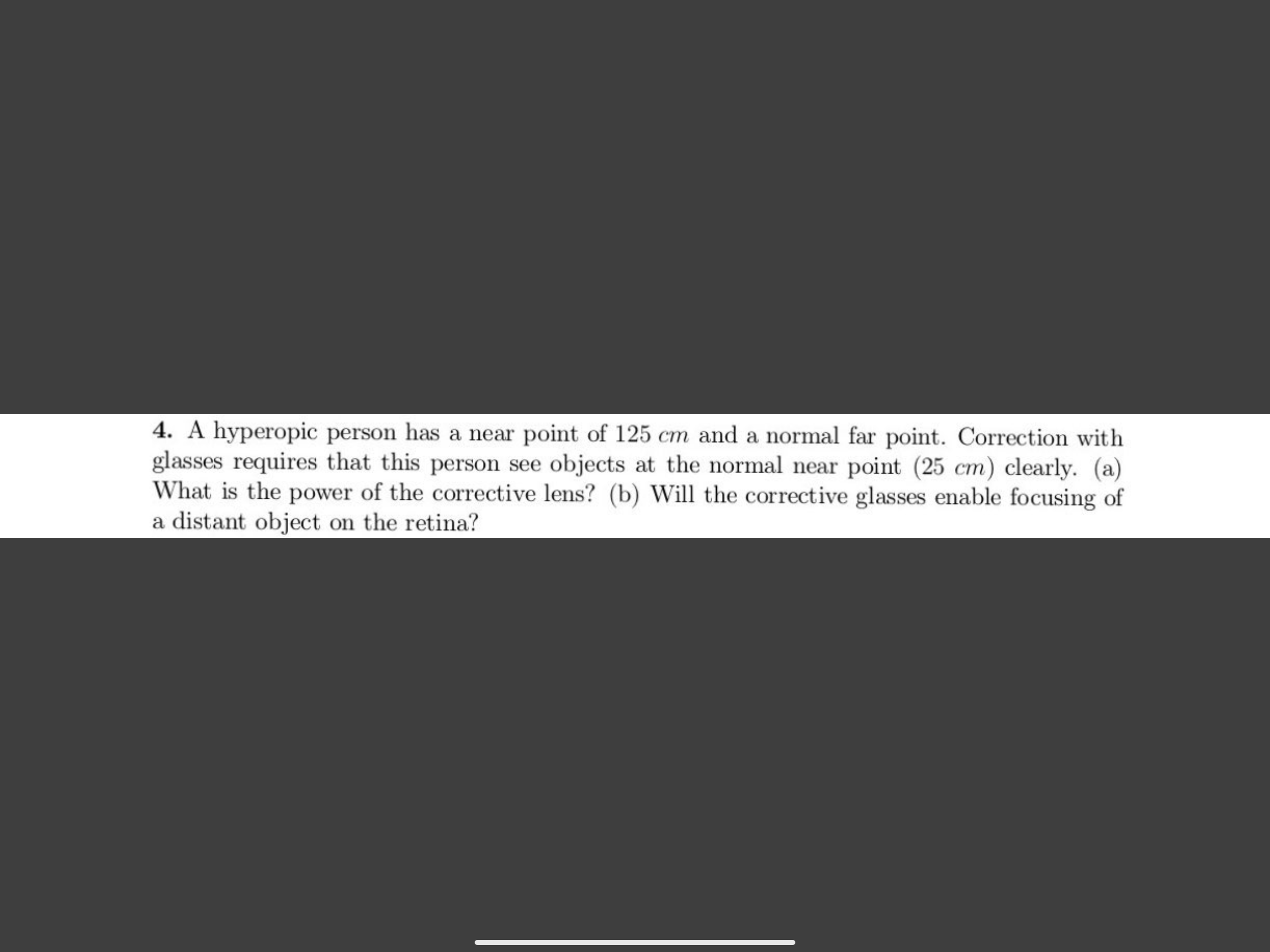 4. A hyperopic person has a near point of 125 cm and a normal far point. Correction with
glasses requires that this person see objects at the normal near point (25 cm) clearly. (a)
What is the power of the corrective lens? (b) Will the corrective glasses enable focusing of
a distant object on the retina?

