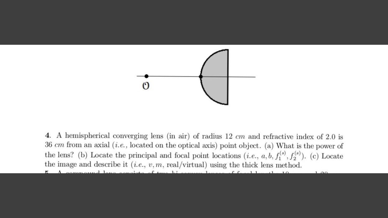 4. A hemispherical converging lens (in air) of radius 12 cm and refractive index of 2.0 is
36 cm from an axial (i.e., located on the optical axis) point object. (a) What is the power of
the lens? (b) Locate the principal and focal point locations (i.e., a,b, f,), f,). (c) Locate
the image and describe it (i.e., v, m, real/virtual) using the thick lens method.
