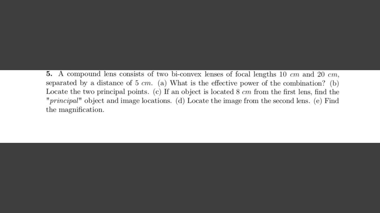 5. A compound lens consists of two bi-convex lenses of focal lengths 10 cm and 20 cm,
separated by a distance of 5 cm. (a) What is the effective power of the combination? (b)
Locate the two principal points. (c) If an object is located 8 cm from the first lens, find the
"principal" object and image locations. (d) Locate the image from the second lens. (e) Find
the magnification.
