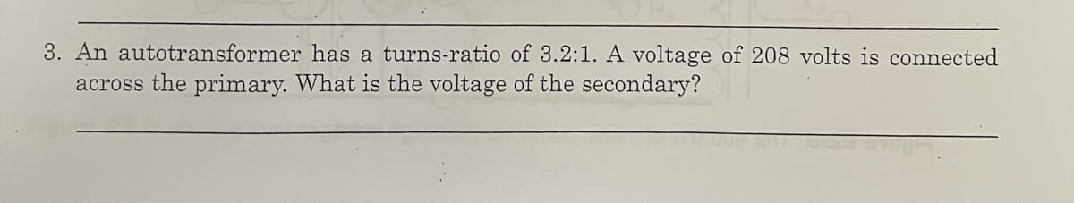 3. An autotransformer has a turns-ratio of 3.2:1. A voltage of 208 volts is connected
across the primary. What is the voltage of the secondary?
