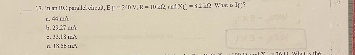 17. In an RC parallel circuit, ET = 240 V, R = 10 kN, and XC = 8.2 kN. What is IC?
a. 44 mA
RAV
b. 29.27 mA
c. 33.18 mA
d. 18.56 mA
100 O ond X-= 36 O What is the
