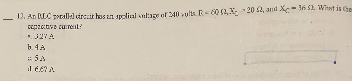 12. An RLC parallel circuit has an applied voltage of 240 volts. R = 60 , X = 20 2, and Xc= 36 Q. What is the
capacitive current?
%3D
a. 3.27 A
b. 4 A
c. 5 A
d. 6.67 A
