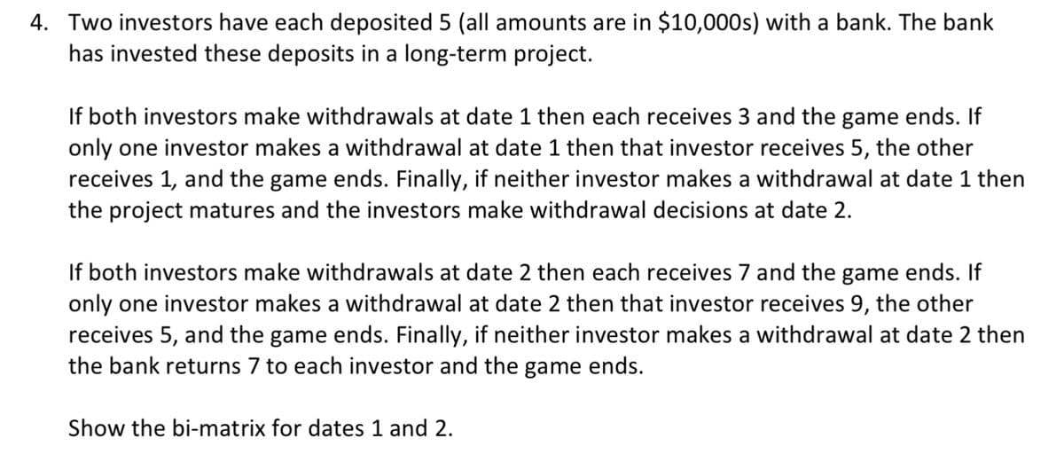 4. Two investors have each deposited 5 (all amounts are in $10,000s) with a bank. The bank
has invested these deposits in a long-term project.
If both investors make withdrawals at date 1 then each receives 3 and the game ends. If
only one investor makes a withdrawal at date 1 then that investor receives 5, the other
receives 1, and the game ends. Finally, if neither investor makes a withdrawal at date 1 then
the project matures and the investors make withdrawal decisions at date 2.
If both investors make withdrawals at date 2 then each receives 7 and the game ends. If
only one investor makes a withdrawal at date 2 then that investor receives 9, the other
receives 5, and the game ends. Finally, if neither investor makes a withdrawal at date 2 then
the bank returns 7 to each investor and the game ends.
Show the bi-matrix for dates 1 and 2.