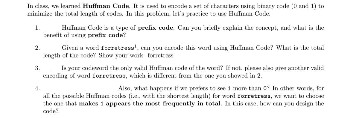 In class, we learned Huffman Code. It is used to encode a set of characters using binary code (0 and 1) to
minimize the total length of codes. In this problem, let's practice to use Huffman Code.
1.
2.
3.
Huffman Code is a type of prefix code. Can you briefly explain the concept, and what is the
benefit of using prefix code?
Given a word forretress¹, can you encode this word using Huffman Code? What is the total
length of the code? Show your work. forretress
Is your codeword the only valid Huffman code of the word? If not, please also give another valid
encoding of word forretress, which is different from the one you showed in 2.
4.
Also, what happens if we prefers to see 1 more than 0? In other words, for
all the possible Huffman codes (i.e., with the shortest length) for word forretress, we want to choose
the one that makes 1 appears the most frequently in total. In this case, how can you design the
code?