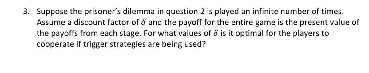 3. Suppose the prisoner's dilemma in question 2 is played an infinite number of times.
Assume a discount factor of 8 and the payoff for the entire game is the present value of
the payoffs from each stage. For what values of & is it optimal for the players to
cooperate if trigger strategies are being used?