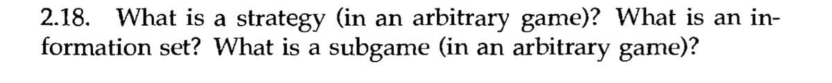 2.18. What is a strategy (in an arbitrary game)? What is an in-
formation set? What is a subgame (in an arbitrary game)?