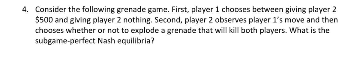 4. Consider the following grenade game. First, player 1 chooses between giving player 2
$500 and giving player 2 nothing. Second, player 2 observes player 1's move and then
chooses whether or not to explode a grenade that will kill both players. What is the
subgame-perfect
Nash equilibria?