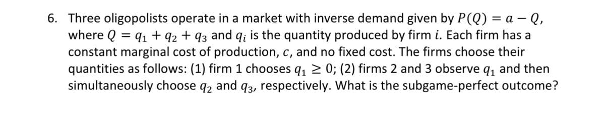 6. Three oligopolists operate in a market with inverse demand given by P(Q) = a - Q,
where Q = 9₁ +92 +93 and q; is the quantity produced by firm i. Each firm has a
constant marginal cost of production, c, and no fixed cost. The firms choose their
quantities as follows: (1) firm 1 chooses q₁ ≥ 0; (2) firms 2 and 3 observe q₁ and then
simultaneously choose q2 and 93, respectively. What is the subgame-perfect outcome?