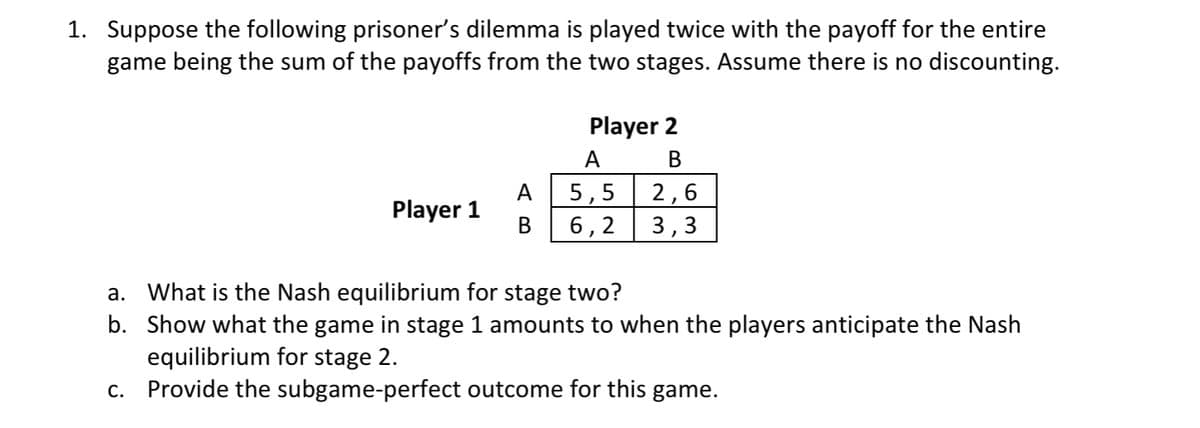 1. Suppose the following prisoner's dilemma is played twice with the payoff for the entire
game being the sum of the payoffs from the two stages. Assume there is no discounting.
Player 1
B
Player 2
B
2,6
3,3
A
5,5
6,2
a. What is the Nash equilibrium for stage two?
b. Show what the game in stage 1 amounts to when the players anticipate the Nash
equilibrium for stage 2.
c. Provide the subgame-perfect outcome for this game.