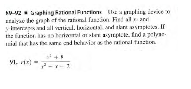 89-92 - Graphing Rational Functions Use a graphing device to
analyze the graph of the rational function. Find all x- and
y-intercepts and all vertical, horizontal, and slant asymptotes. If
the function has no horizontal or slant asymptote, find a polyno-
mial that has the same end behavior as the rational function.
x3 + 8
91. r(x)
%3D
x² - x - 2
