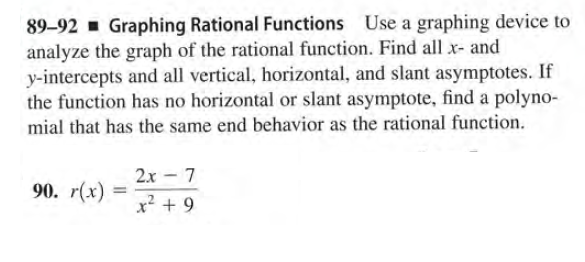 89-92 Graphing Rational Functions Use a graphing device to
analyze the graph of the rational function. Find all x- and
y-intercepts and all vertical, horizontal, and slant asymptotes. If
the function has no horizontal or slant asymptote, find a polyno-
mial that has the same end behavior as the rational function.
2x - 7
90. r(x)
%3D
x² + 9
