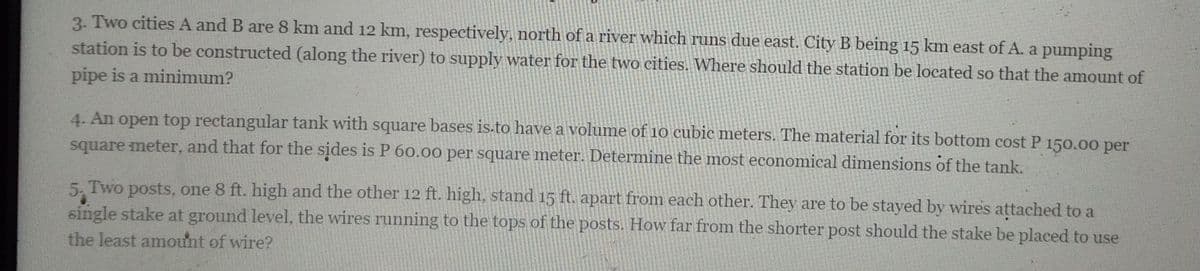 3. Two cities A and B are 8 km and 12 km, respectively, north of a river which runs due east. City B being 15 km east of A. a pumping
station is to be constructed (along the river) to supply water for the two cities. Where should the station be located so that the amount of
pipe is a minimum?
4. An open top rectangular tank with square bases is.to have a volume of 10 cubic meters. The material for its bottom cost P 150.00 per
square meter, and that for the sides is P 60.00 per square meter. Determine the most economical dimensions of the tank.
5. Two posts, one 8 ft. high and the other 12 ft. high, stand 15 ft. apart from each other. They are to be stayed by wires attached to a
single stake at ground level, the wires running to the tops of the posts. How far from the shorter post should the stake be placed to use
the least amount of wire?
