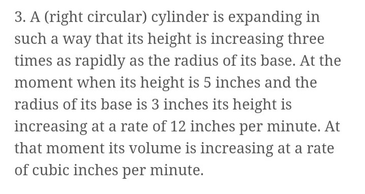 3. A (right circular) cylinder is expanding in
such a way that its height is increasing three
times as rapidly as the radius of its base. At the
moment when its height is 5 inches and the
radius of its base is 3 inches its height is
increasing at a rate of 12 inches per minute. At
that moment its volume is increasing at a rate
of cubic inches per minute.
