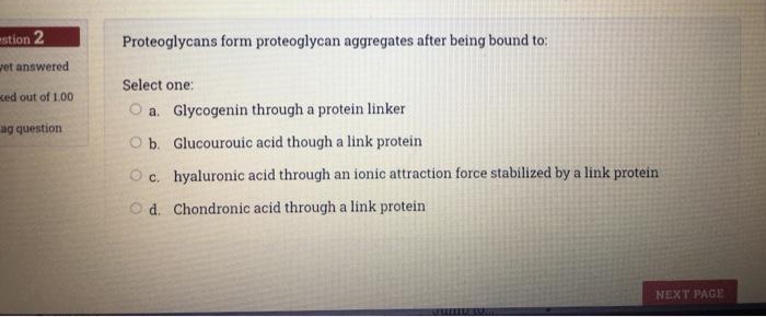 stion 2
Proteoglycans form proteoglycan aggregates after being bound to:
vet answered
Select one:
Ked out of 1.00
O a. Glycogenin through a protein linker
ag question
O b. Glucourouic acid though a link protein
O c. hyaluronic acid through an ionic attraction force stabilized by a link protein
O d. Chondronic acid through a link protein
NEXT PAGE
